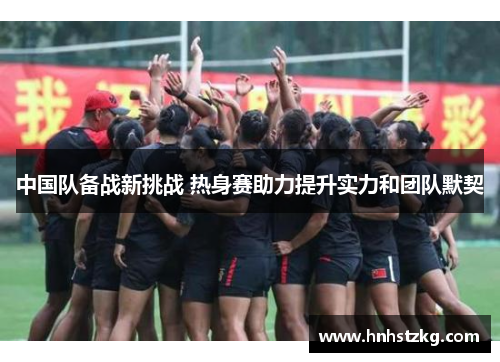中国队备战新挑战 热身赛助力提升实力和团队默契