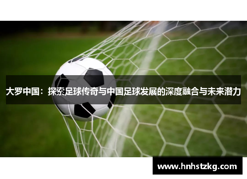 大罗中国：探索足球传奇与中国足球发展的深度融合与未来潜力
